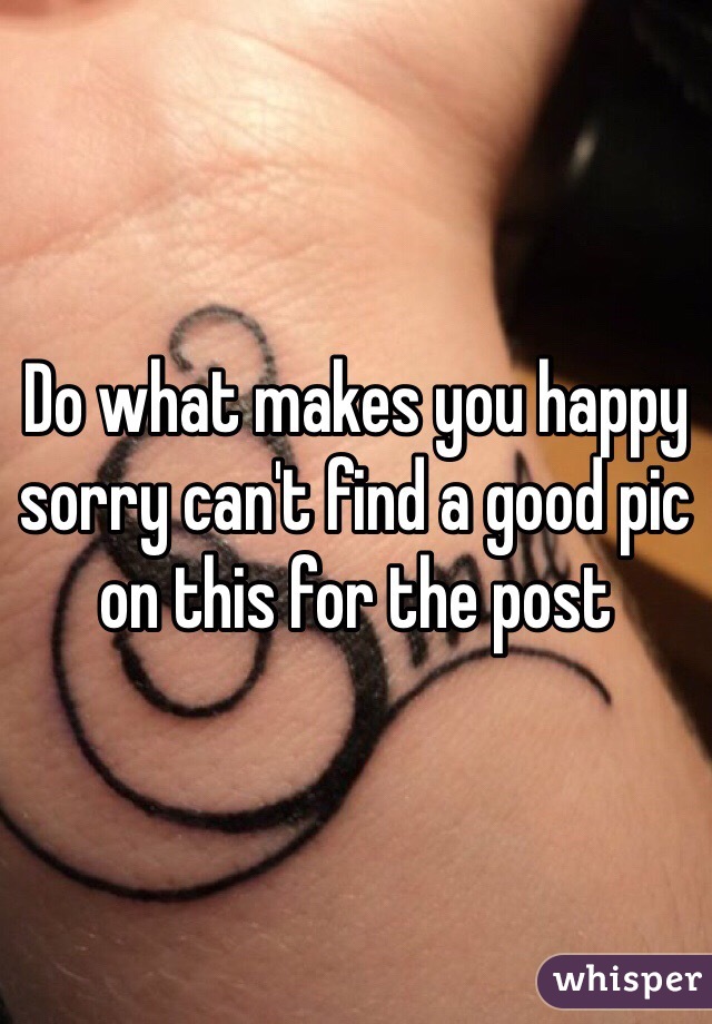 Do what makes you happy sorry can't find a good pic on this for the post