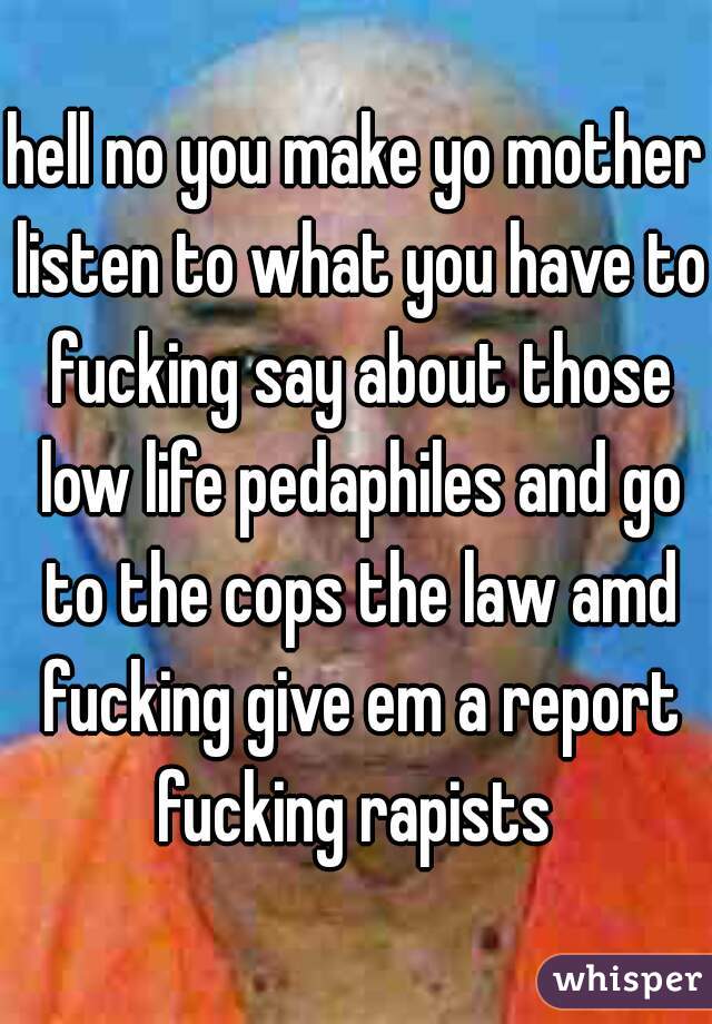 hell no you make yo mother listen to what you have to fucking say about those low life pedaphiles and go to the cops the law amd fucking give em a report fucking rapists 