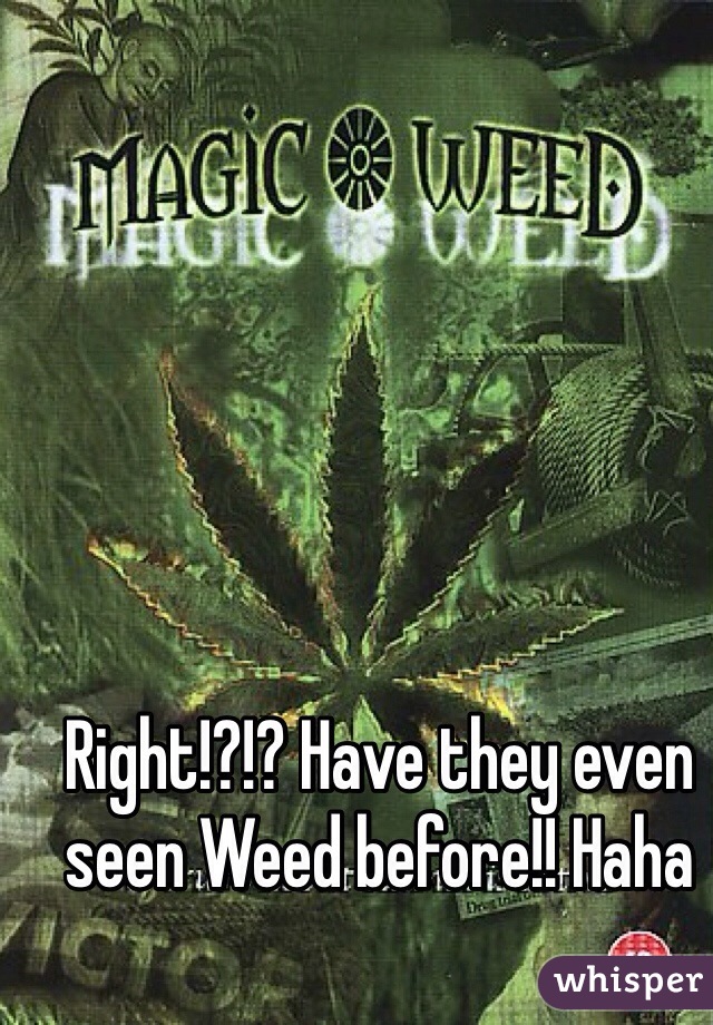 Right!?!? Have they even seen Weed before!! Haha 