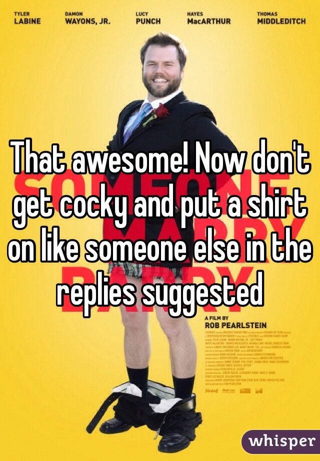 That awesome! Now don't get cocky and put a shirt on like someone else in the replies suggested 