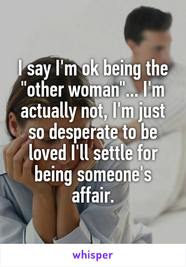 I say I'm ok being the "other woman"... I'm actually not, I'm just so desperate to be loved I'll settle for being someone's affair.