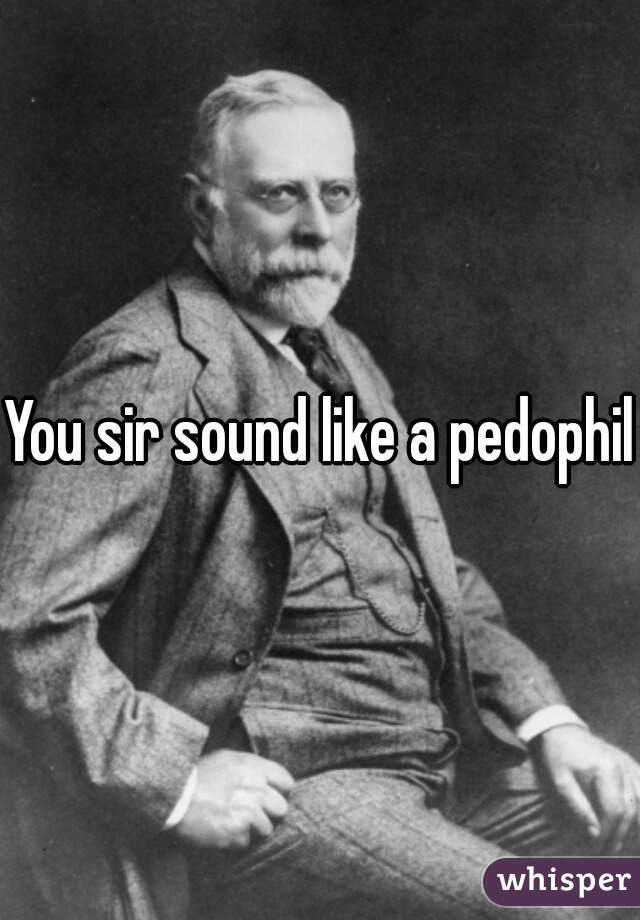 You sir sound like a pedophile
