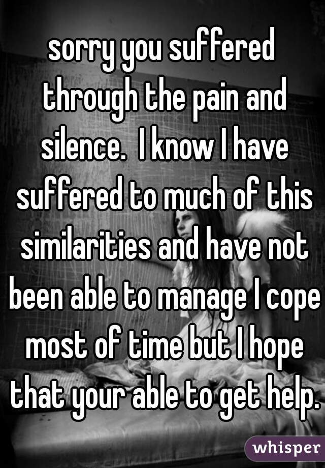 sorry you suffered through the pain and silence.  I know I have suffered to much of this similarities and have not been able to manage I cope most of time but I hope that your able to get help.