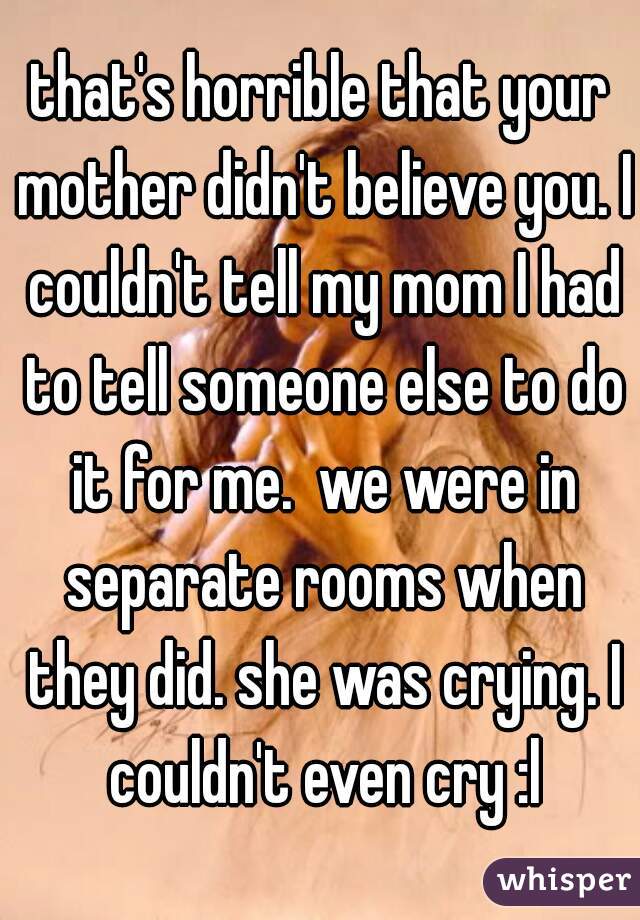 that's horrible that your mother didn't believe you. I couldn't tell my mom I had to tell someone else to do it for me.  we were in separate rooms when they did. she was crying. I couldn't even cry :l