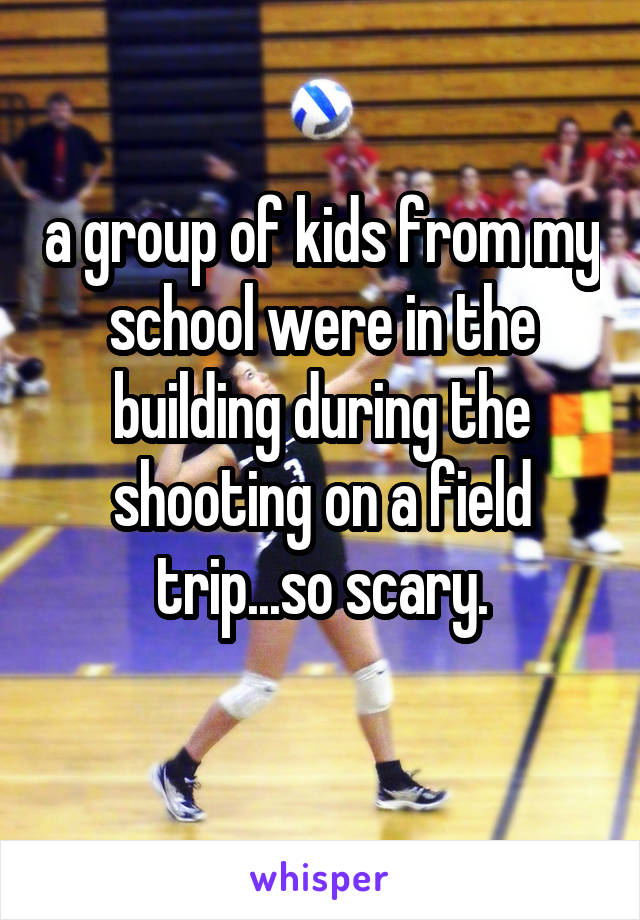 a group of kids from my school were in the building during the shooting on a field trip...so scary.
  
