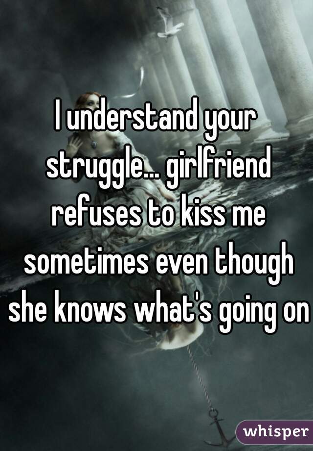 I understand your struggle... girlfriend refuses to kiss me sometimes even though she knows what's going on