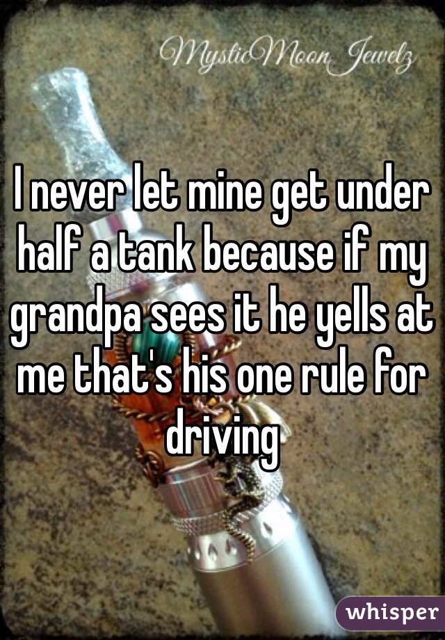I never let mine get under half a tank because if my grandpa sees it he yells at me that's his one rule for driving