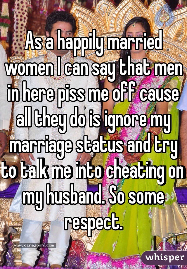 As a happily married women I can say that men in here piss me off cause all they do is ignore my marriage status and try to talk me into cheating on my husband. So some respect. 