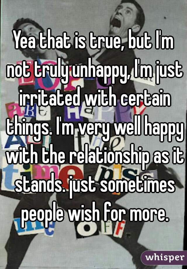 Yea that is true, but I'm not truly unhappy, I'm just irritated with certain things. I'm very well happy with the relationship as it stands. just sometimes people wish for more.