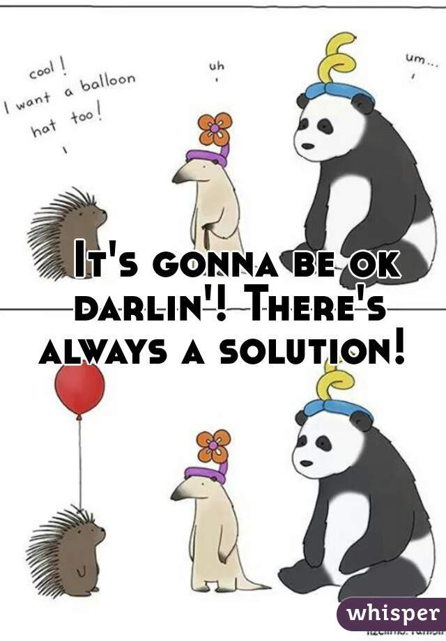   It's gonna be ok darlin'! There's always a solution! 
