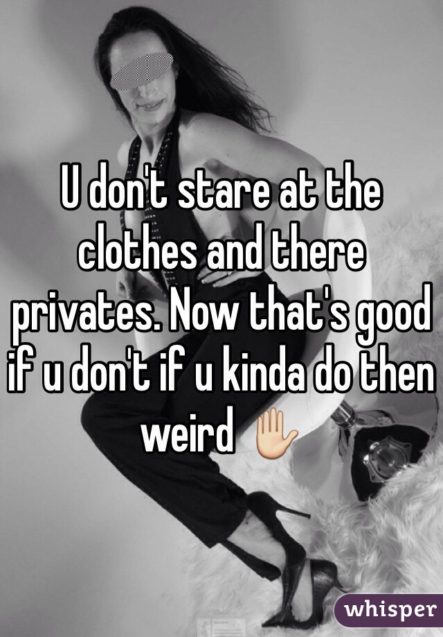 U don't stare at the clothes and there privates. Now that's good if u don't if u kinda do then weird ✋