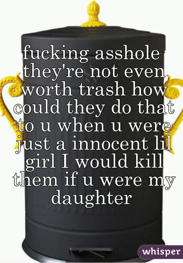 fucking asshole they're not even worth trash how could they do that to u when u were just a innocent lil girl I would kill them if u were my daughter 