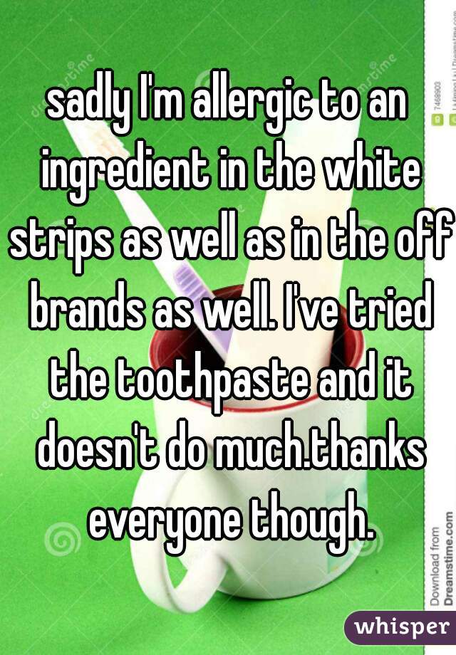 sadly I'm allergic to an ingredient in the white strips as well as in the off brands as well. I've tried the toothpaste and it doesn't do much.thanks everyone though.