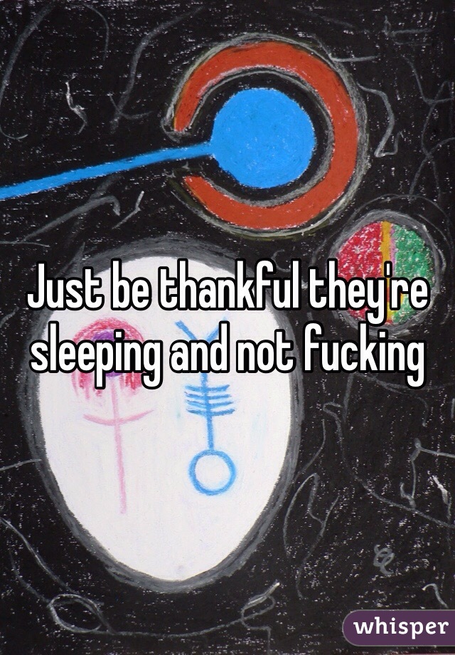 Just be thankful they're sleeping and not fucking