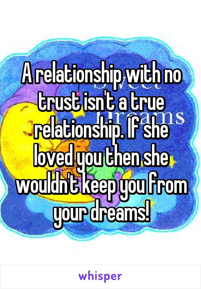 A relationship with no trust isn't a true relationship. If she loved you then she wouldn't keep you from your dreams!
