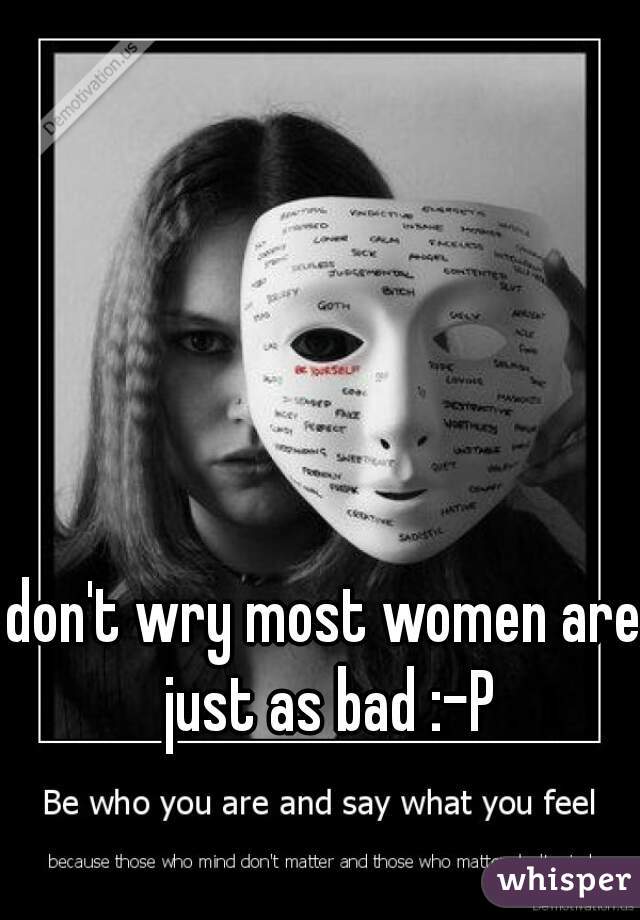 don't wry most women are just as bad :-P