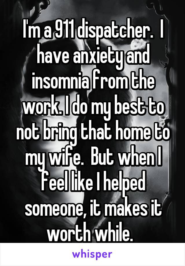 I'm a 911 dispatcher.  I have anxiety and insomnia from the work. I do my best to not bring that home to my wife.  But when I feel like I helped someone, it makes it worth while.  