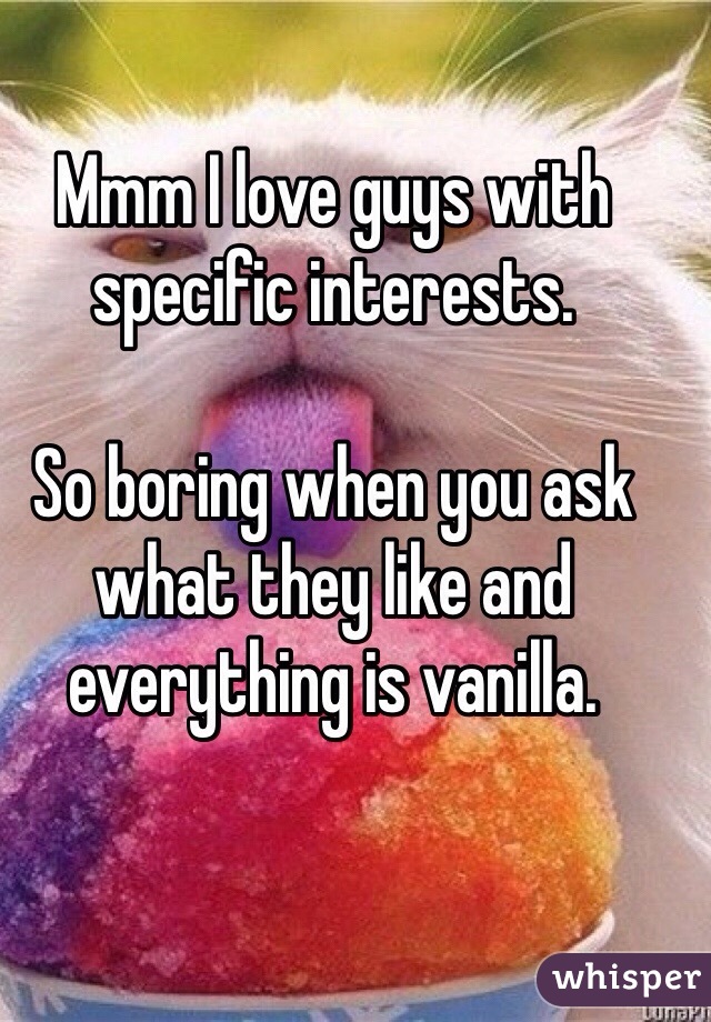 Mmm I love guys with specific interests. 

So boring when you ask what they like and everything is vanilla. 