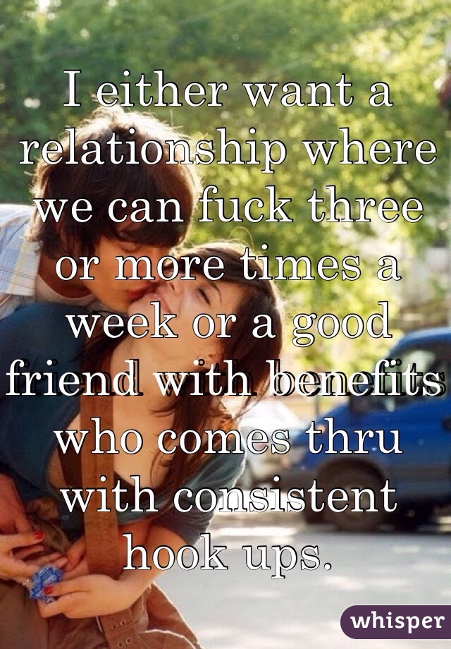 I either want a relationship where we can fuck three or more times a week or a good friend with benefits who comes thru with consistent hook ups.