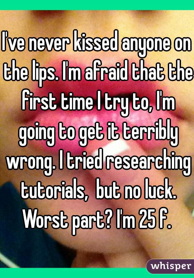 I've never kissed anyone on the lips. I'm afraid that the first time I try to, I'm going to get it terribly wrong. I tried researching tutorials,  but no luck. Worst part? I'm 25 f. 