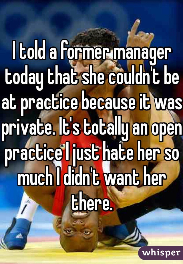 I told a former manager today that she couldn't be at practice because it was private. It's totally an open practice I just hate her so much I didn't want her there. 