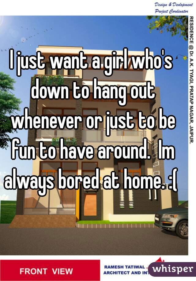 I just want a girl who's down to hang out whenever or just to be fun to have around.  Im always bored at home. :( 