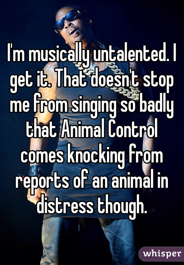 I'm musically untalented. I get it. That doesn't stop me from singing so badly that Animal Control comes knocking from reports of an animal in distress though. 