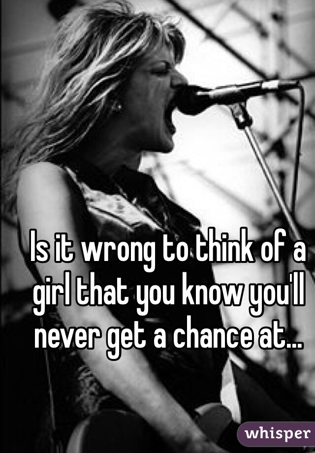 Is it wrong to think of a girl that you know you'll never get a chance at...
