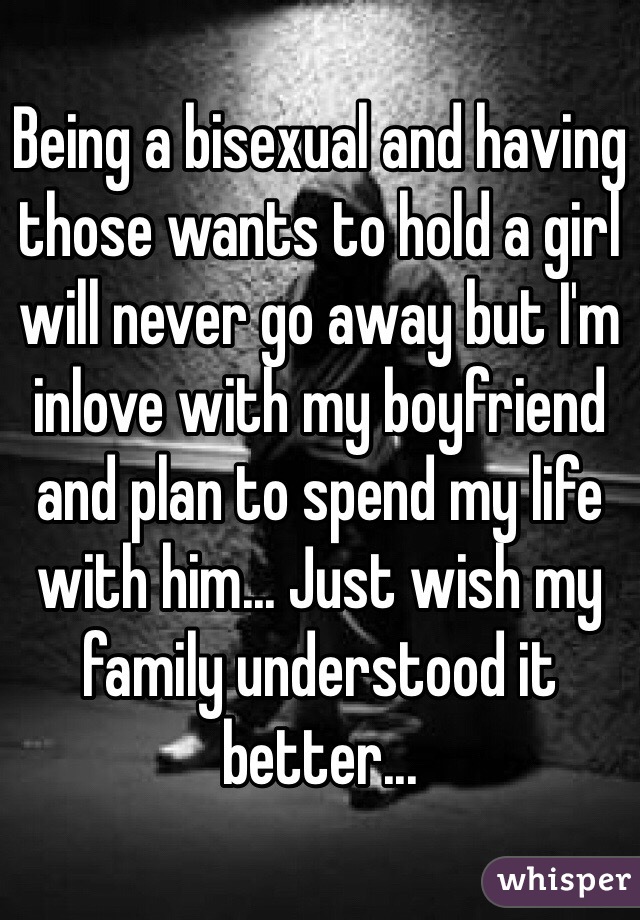 Being a bisexual and having those wants to hold a girl will never go away but I'm inlove with my boyfriend and plan to spend my life with him... Just wish my family understood it better...