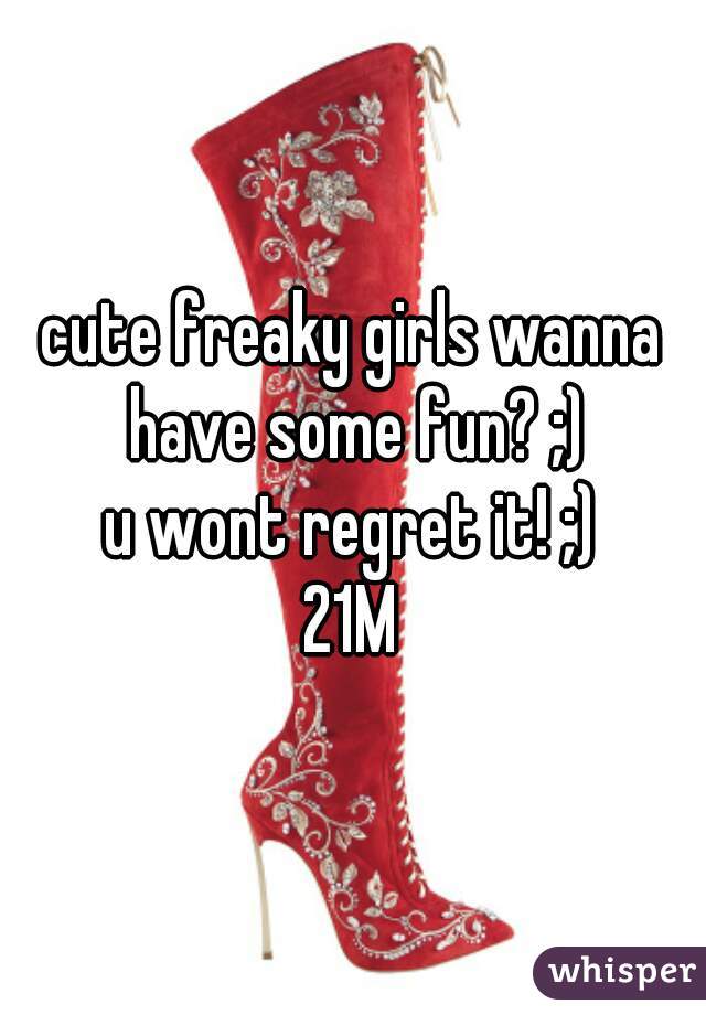 cute freaky girls wanna have some fun? ;)
u wont regret it! ;)
21M