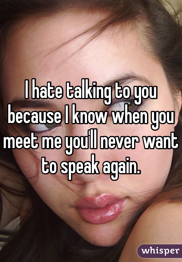 I hate talking to you because I know when you meet me you'll never want to speak again.
