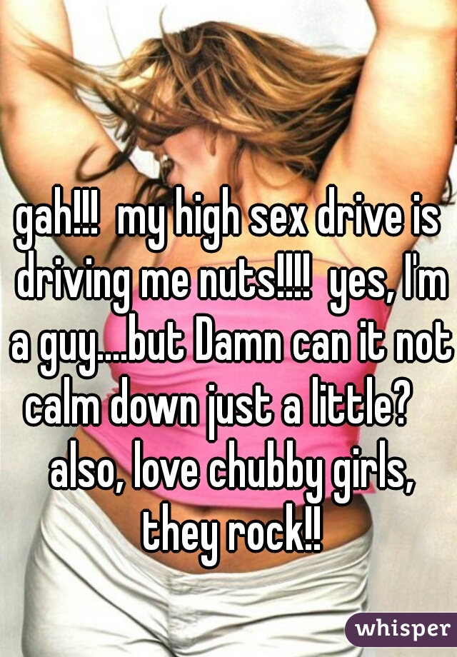 gah!!!  my high sex drive is driving me nuts!!!!  yes, I'm a guy....but Damn can it not calm down just a little?    also, love chubby girls, they rock!!