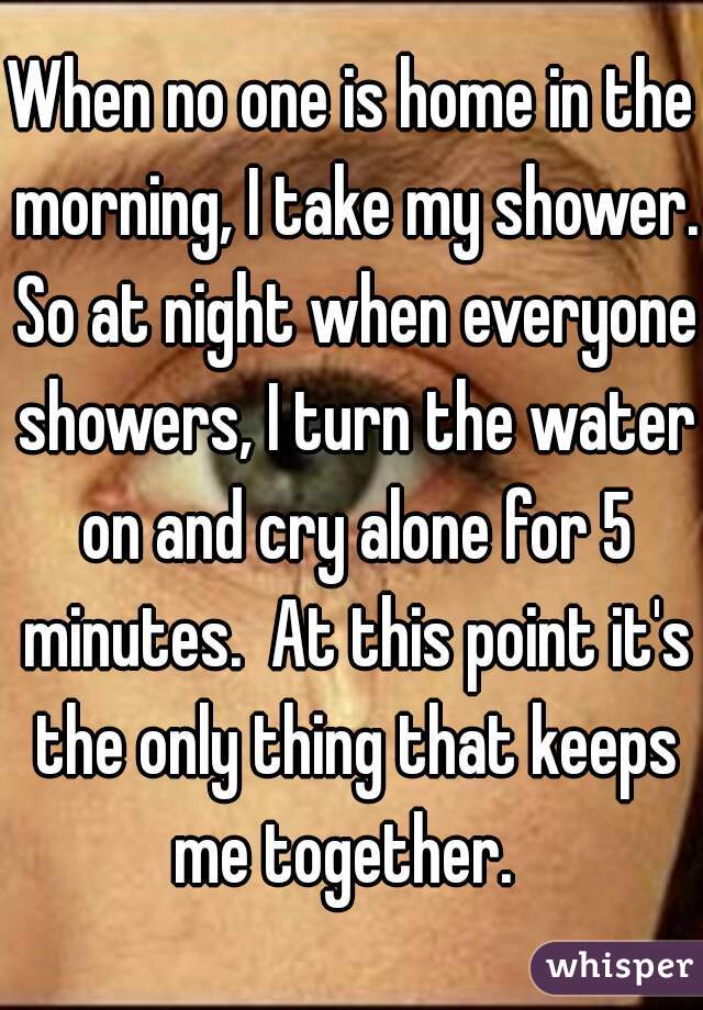 When no one is home in the morning, I take my shower. So at night when everyone showers, I turn the water on and cry alone for 5 minutes.  At this point it's the only thing that keeps me together.  