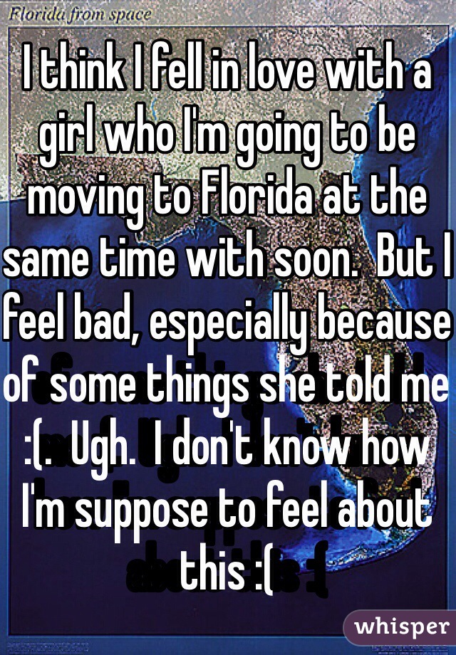 I think I fell in love with a girl who I'm going to be moving to Florida at the same time with soon.  But I feel bad, especially because of some things she told me :(.  Ugh.  I don't know how I'm suppose to feel about this :(