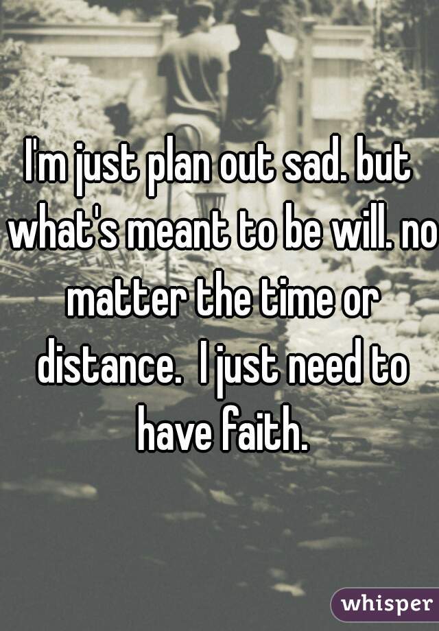 I'm just plan out sad. but what's meant to be will. no matter the time or distance.  I just need to have faith.