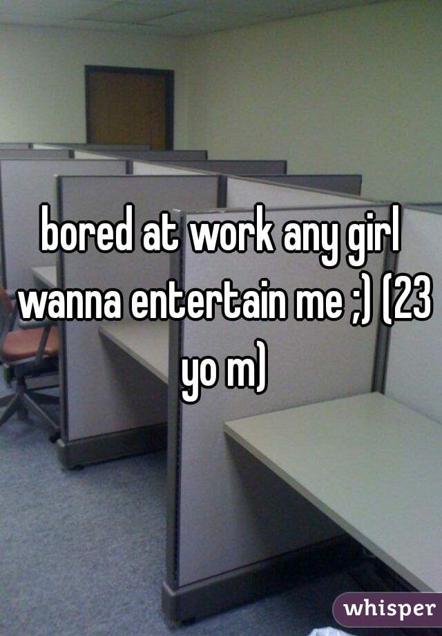 bored at work any girl wanna entertain me ;) (23 yo m)
