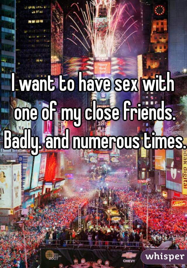 I want to have sex with one of my close friends. Badly. and numerous times.  