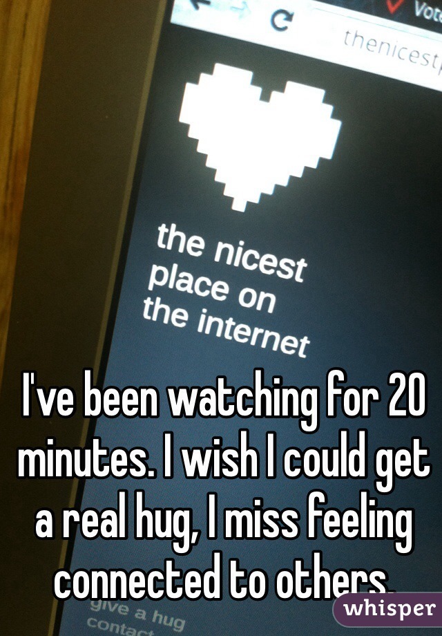 I've been watching for 20 minutes. I wish I could get a real hug, I miss feeling connected to others. 