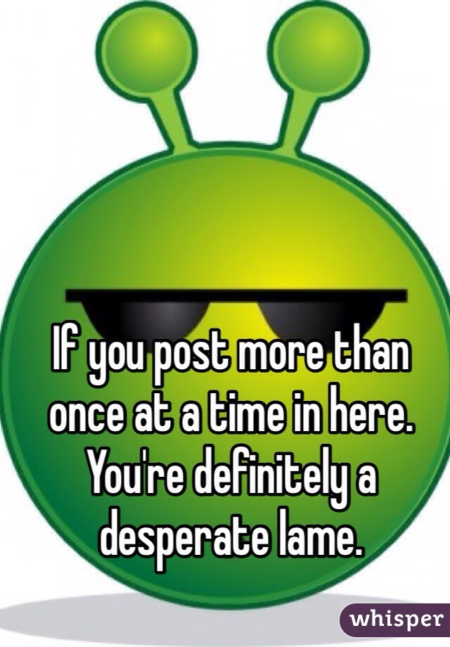 If you post more than once at a time in here. You're definitely a desperate lame. 