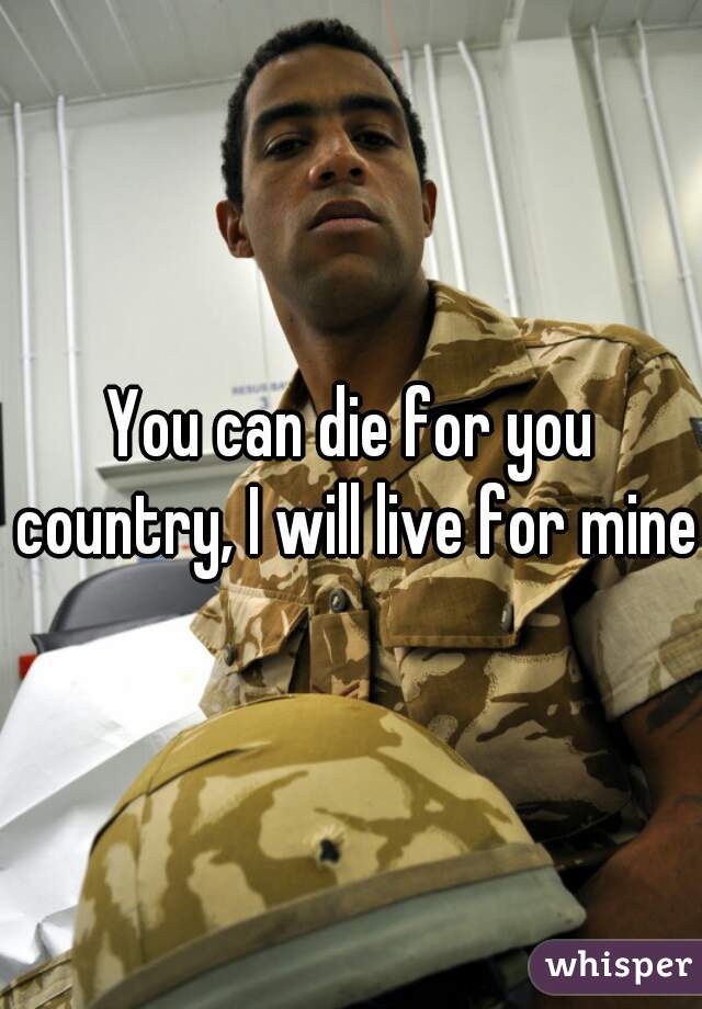You can die for you country, I will live for mine