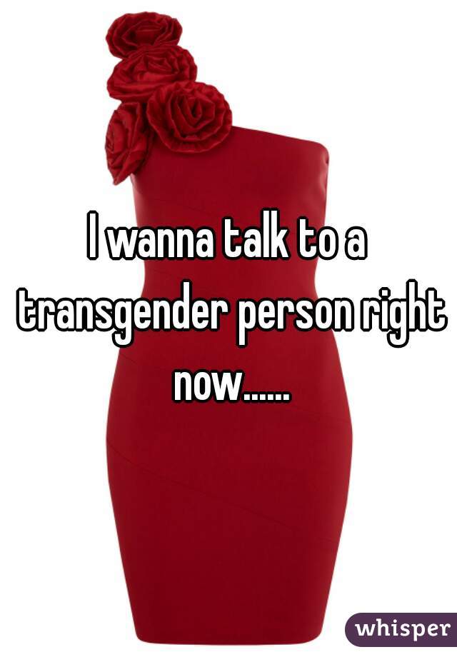 I wanna talk to a transgender person right now......