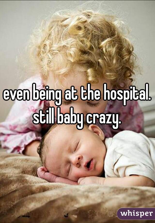 even being at the hospital. still baby crazy. 