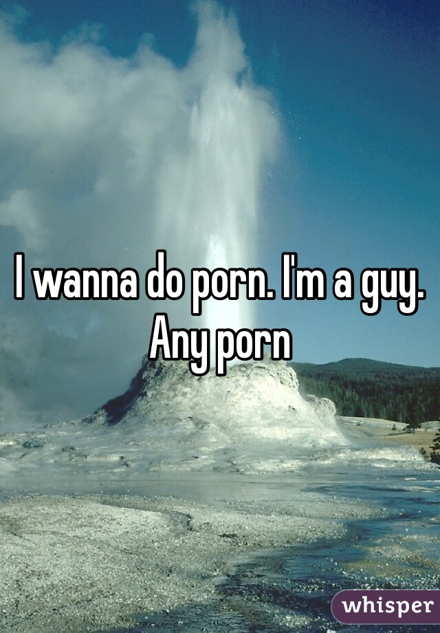 I wanna do porn. I'm a guy. Any porn