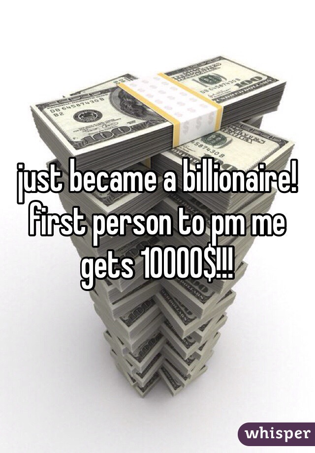 just became a billionaire! first person to pm me gets 10000$!!!