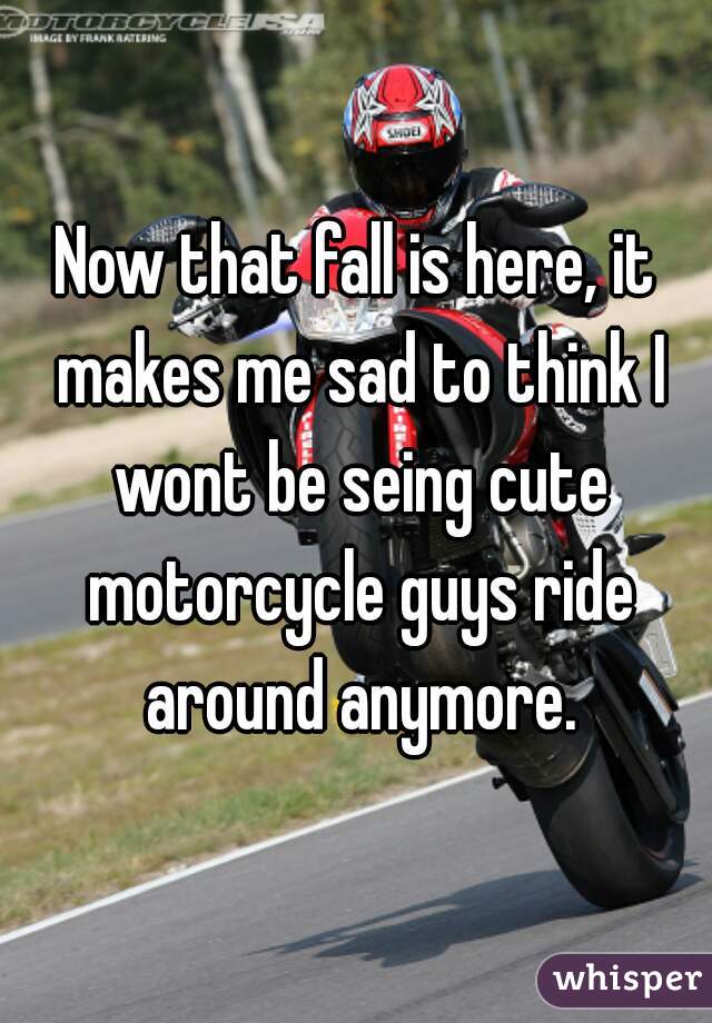 Now that fall is here, it makes me sad to think I wont be seing cute motorcycle guys ride around anymore.