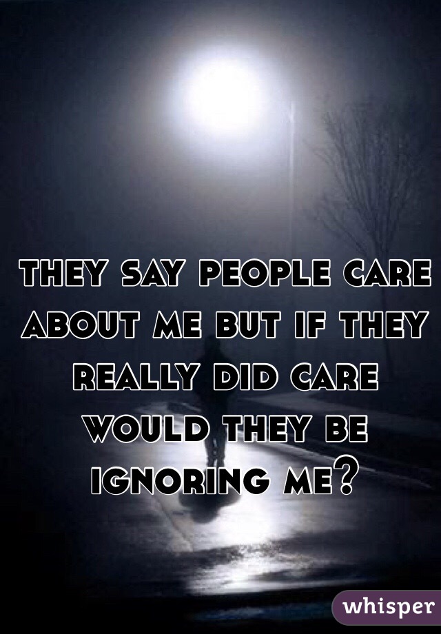 they say people care about me but if they really did care would they be ignoring me? 