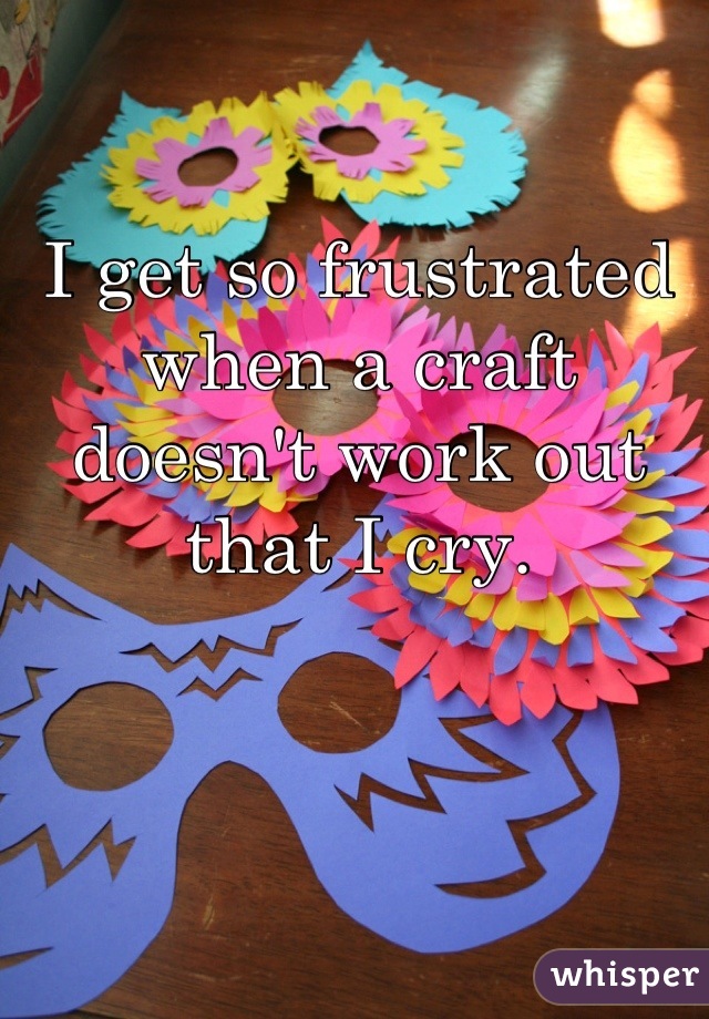 I get so frustrated when a craft doesn't work out that I cry.