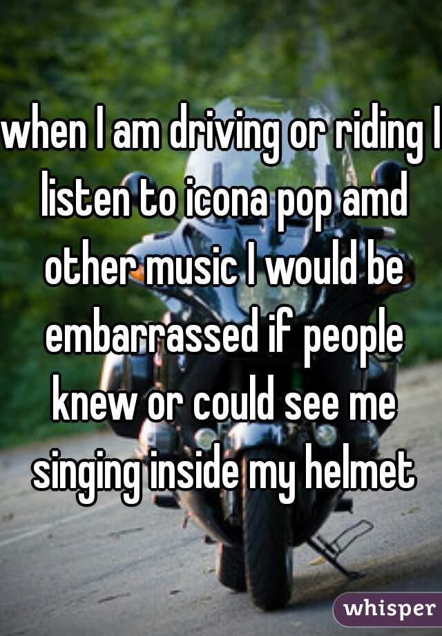 when I am driving or riding I listen to icona pop amd other music I would be embarrassed if people knew or could see me singing inside my helmet
