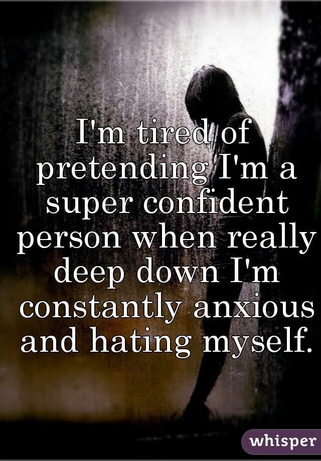 I'm tired of pretending I'm a super confident person when really deep down I'm constantly anxious and hating myself.