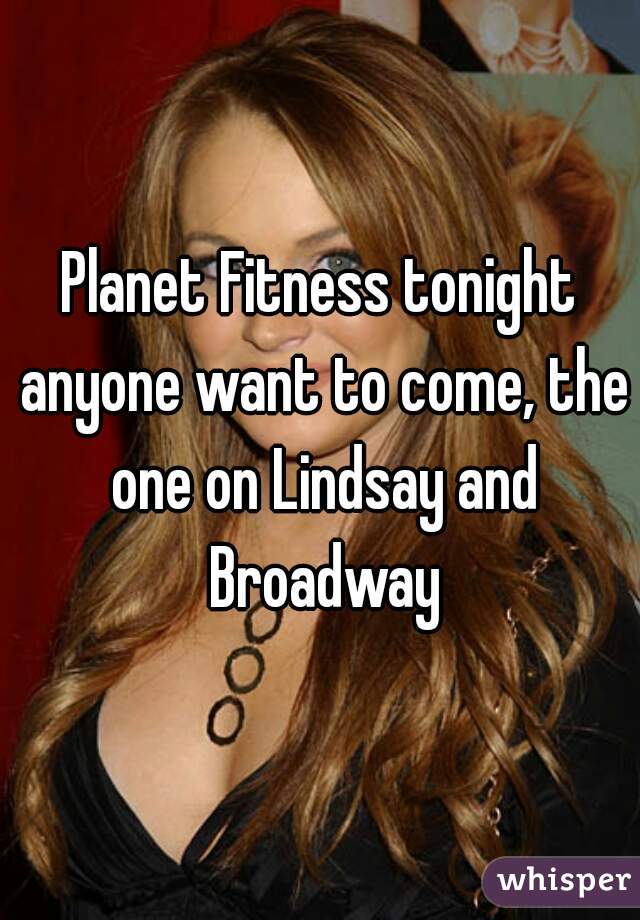 Planet Fitness tonight anyone want to come, the one on Lindsay and Broadway